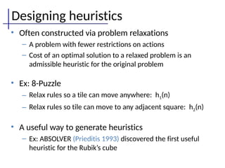 Designing heuristics
• Often constructed via problem relaxations
– A problem with fewer restrictions on actions
– Cost of an optimal solution to a relaxed problem is an
admissible heuristic for the original problem
• Ex: 8-Puzzle
– Relax rules so a tile can move anywhere: h1(n)
– Relax rules so tile can move to any adjacent square: h2(n)
• A useful way to generate heuristics
– Ex: ABSOLVER (Prieditis 1993) discovered the first useful
heuristic for the Rubik’s cube
 