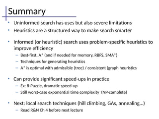 Summary
• Uninformed search has uses but also severe limitations
• Heuristics are a structured way to make search smarter
• Informed (or heuristic) search uses problem-specific heuristics to
improve efficiency
– Best-first, A* (and if needed for memory, RBFS, SMA*)
– Techniques for generating heuristics
– A* is optimal with admissible (tree) / consistent (graph heuristics
• Can provide significant speed-ups in practice
– Ex: 8-Puzzle, dramatic speed-up
– Still worst-case exponential time complexity (NP-complete)
• Next: local search techniques (hill climbing, GAs, annealing…)
– Read R&N Ch 4 before next lecture
 