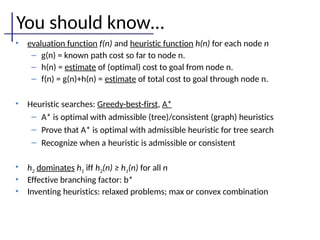 You should know…
• evaluation function f(n) and heuristic function h(n) for each node n
– g(n) = known path cost so far to node n.
– h(n) = estimate of (optimal) cost to goal from node n.
– f(n) = g(n)+h(n) = estimate of total cost to goal through node n.
• Heuristic searches: Greedy-best-first, A*
– A* is optimal with admissible (tree)/consistent (graph) heuristics
– Prove that A* is optimal with admissible heuristic for tree search
– Recognize when a heuristic is admissible or consistent
• h2 dominates h1 iff h2(n) ≥ h1(n) for all n
• Effective branching factor: b*
• Inventing heuristics: relaxed problems; max or convex combination
 