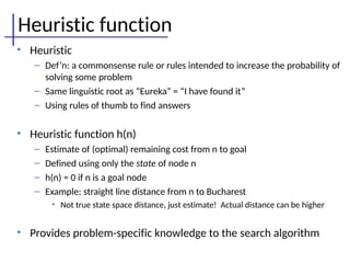 Heuristic function
• Heuristic
– Def’n: a commonsense rule or rules intended to increase the probability of
solving some problem
– Same linguistic root as “Eureka” = “I have found it”
– Using rules of thumb to find answers
• Heuristic function h(n)
– Estimate of (optimal) remaining cost from n to goal
– Defined using only the state of node n
– h(n) = 0 if n is a goal node
– Example: straight line distance from n to Bucharest
• Not true state space distance, just estimate! Actual distance can be higher
• Provides problem-specific knowledge to the search algorithm
 