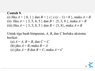 10 
Contoh 9. (i) Jika A = { 0, 1 } dan B = { x | x (x – 1) = 0 }, maka A = B (ii) Jika A = { 3, 5, 8, 5 } dan B = {5, 3, 8 }, maka A = B (iii) Jika A = { 3, 5, 8, 5 } dan B = {3, 8}, maka A  B Untuk tiga buah himpunan, A, B, dan C berlaku aksioma berikut: (a) A = A, B = B, dan C = C (b) jika A = B, maka B = A (c) jika A = B dan B = C, maka A = C  