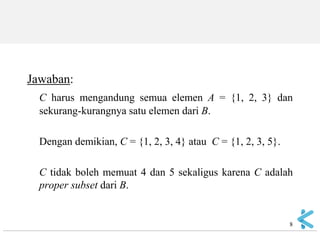 Jawaban: 
C harus mengandung semua elemen A = {1, 2, 3} dan sekurang-kurangnya satu elemen dari B. 
Dengan demikian, C = {1, 2, 3, 4} atau C = {1, 2, 3, 5}. 
C tidak boleh memuat 4 dan 5 sekaligus karena C adalah proper subset dari B. 
8  