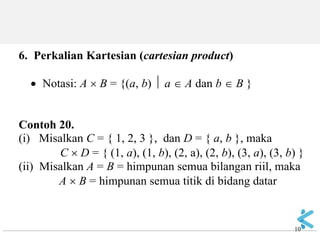10 
6. Perkalian Kartesian (cartesian product) Notasi: A  B = {(a, b)  a  A dan b  B } Contoh 20. (i) Misalkan C = { 1, 2, 3 }, dan D = { a, b }, maka C  D = { (1, a), (1, b), (2, a), (2, b), (3, a), (3, b) } (ii) Misalkan A = B = himpunan semua bilangan riil, maka A  B = himpunan semua titik di bidang datar  