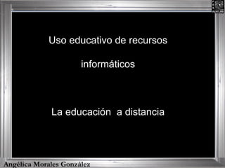 Angélica Morales González Uso educativo de recursos informáticos La educación  a distancia 
