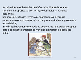 As primeiras manifestações de defesa dos direitos humanos surgiram a propósito da escravização dos índios na América espanhola; 
Senhores de extensas terras, os encomenderos, depressa esqueceram os seus deveres de protegerem os índios, e passaram a escravizá-los; 
Este brutal tratamento somado às doenças trazidas pelos europeus para o continente americanos (varíola), dizimaram a população índia; 
Apresentação História A 10º ano, Módulo 3 
100  