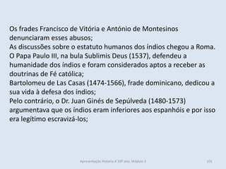 Os frades Francisco de Vitória e António de Montesinos denunciaram esses abusos; 
As discussões sobre o estatuto humanos dos índios chegou a Roma. O Papa Paulo III, na bula Sublimis Deus (1537), defendeu a humanidade dos índios e foram considerados aptos a receber as doutrinas de Fé católica; 
Bartolomeu de Las Casas (1474-1566), frade dominicano, dedicou a sua vida à defesa dos índios; 
Pelo contrário, o Dr. Juan Ginés de Sepúlveda (1480-1573) argumentava que os índios eram inferiores aos espanhóis e por isso era legítimo escravizá-los; 
Apresentação História A 10º ano, Módulo 3 
101  