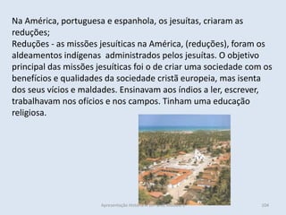 Na América, portuguesa e espanhola, os jesuítas, criaram as reduções; 
Reduções - as missões jesuíticas na América, (reduções), foram os aldeamentos indígenas administrados pelos jesuítas. O objetivo principal das missões jesuíticas foi o de criar uma sociedade com os benefícios e qualidades da sociedade cristã europeia, mas isenta dos seus vícios e maldades. Ensinavam aos índios a ler, escrever, trabalhavam nos ofícios e nos campos. Tinham uma educação religiosa. 
Apresentação História A 10º ano, Módulo 3 
104  