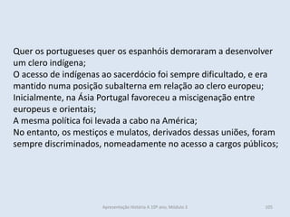 Quer os portugueses quer os espanhóis demoraram a desenvolver um clero indígena; 
O acesso de indígenas ao sacerdócio foi sempre dificultado, e era mantido numa posição subalterna em relação ao clero europeu; 
Inicialmente, na Ásia Portugal favoreceu a miscigenação entre europeus e orientais; 
A mesma política foi levada a cabo na América; 
No entanto, os mestiços e mulatos, derivados dessas uniões, foram sempre discriminados, nomeadamente no acesso a cargos públicos; 
Apresentação História A 10º ano, Módulo 3 
105  