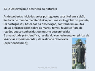 2.1.2 Observação e descrição da Natureza 
As descobertas iniciadas pelos portugueses substituíram a visão limitada do mundo mediterrânico por uma visão global do planeta; 
Os portugueses, baseados na observação, contrariaram muitas ideias preconcebidas sobre os mares, terras, faunas e flora de regiões pouco conhecidas ou mesmo desconhecidas; 
É uma atitude pré-científica, resulta do conhecimento empírico, de vivências experimentadas, da realidade observada (experiencialismo); 
História A, 10º ano, Mòdulo 3 
15  