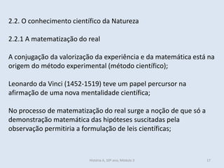 2.2. O conhecimento científico da Natureza 
2.2.1 A matematização do real 
A conjugação da valorização da experiência e da matemática está na origem do método experimental (método científico); 
Leonardo da Vinci (1452-1519) teve um papel percursor na afirmação de uma nova mentalidade científica; 
No processo de matematização do real surge a noção de que só a demonstração matemática das hipóteses suscitadas pela observação permitiria a formulação de leis científicas; 
História A, 10º ano, Mòdulo 3 
17  