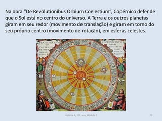 Na obra “De Revolutionibus Orbium Coelestium”, Copérnico defende que o Sol está no centro do universo. A Terra e os outros planetas giram em seu redor (movimento de translação) e giram em torno do seu próprio centro (movimento de rotação), em esferas celestes. 
História A, 10º ano, Mòdulo 3 
20  