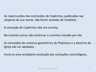 As repercussões das conclusões de Copérnico, publicadas nas vésperas da sua morte, não foram sentidas de imediato; 
A conceção de Copérnico não era correta; 
No entanto outros vão continuar o caminho iniciado por ele; 
As conceções do universo geocêntrico de Ptolomeu e a doutrina da Igreja vão ser abaladas; 
Inicia-se uma verdadeira revolução das conceções cosmológicas. 
História A, 10º ano, Mòdulo 3 
21  