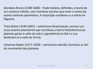 Giordano Bruno (1548-1600) – frade italiano, defendeu a teoria de um universo infinito, com inúmeras estrelas que eram o centro de outros sistemas planetários. A Inquisição condenou-o a morte na fogueira. 
Ticho Brahe (1546-1601) – astrónomo dinamarquês, pensou um novo sistema planetários que conciliava a teoria heliocêntrica (os planetas giram à volta do sol) e a geocêntrica (o Sol e a Lua deslocam-se à volta da Terra); 
Johannes Kepler (1571-1630) – astrónomo alemão, formulou as leis do movimento dos planetas 
História A, 10º ano, Mòdulo 3 
22  