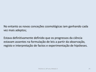 História A, 10º ano, Mòdulo 3 
24 
No entanto as novas conceções cosmológicas iam ganhando cada vez mais adeptos; 
Estava definitivamente definido que os progressos da ciência estavam assentes na formulação de leis a partir da observação, registo e interpretação de factos e experimentação de hipóteses.  