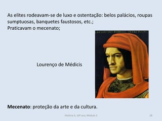 As elites rodeavam-se de luxo e ostentação: belos palácios, roupas sumptuosas, banquetes faustosos, etc.; 
Praticavam o mecenato; 
Mecenato: proteção da arte e da cultura. 
Lourenço de Médicis 
História A, 10º ano, Módulo 3 
28  