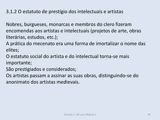 3.1.2 O estatuto de prestígio dos intelectuais e artistas 
Nobres, burgueses, monarcas e membros do clero fizeram encomendas aos artistas e intelectuais (projetos de arte, obras literárias, estudos, etc.); 
A prática do mecenato era uma forma de imortalizar o nome das elites; 
O estatuto social do artista e do intelectual torna-se mais importante; 
São prestigiados e considerados; 
Os artistas passam a assinar as suas obras, distinguindo-se do anonimato dos artistas medievais. 
História A, 10º ano, Módulo 3 
30  