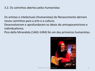 3.2. Os caminhos abertos pelos humanistas 
Os artistas e intelectuais (Humanistas) do Renascimento abriram novos caminhos para a arte e a cultura; 
Desenvolveram e aprofundaram os ideais do antropocentrismo e individualismo; 
Pico della Mirandola (1463-1494) foi um dos primeiros humanistas. 
História A, 10º ano, Módulo 3 
31  