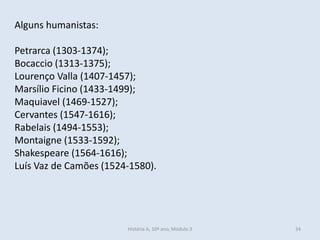 Alguns humanistas: 
Petrarca (1303-1374); 
Bocaccio (1313-1375); 
Lourenço Valla (1407-1457); 
Marsílio Ficino (1433-1499); 
Maquiavel (1469-1527); 
Cervantes (1547-1616); 
Rabelais (1494-1553); 
Montaigne (1533-1592); 
Shakespeare (1564-1616); 
Luís Vaz de Camões (1524-1580). 
História A, 10º ano, Módulo 3 
34  
