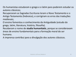 Os humanistas estudaram o grego e o latim para poderem estudar os autores clássicos; 
Recuperaram as Sagradas Escrituras leram o Novo Testamento e o Antigo Testamento (hebraico), e corrigiram os erros das traduções medievais; 
O ensino fomentou o conhecimento da Antiguidade (estudo do grego, latim, literatura, história, filosofia). 
Receberam o nome de studia humanitatis, porque se consideravam áreas de ensino fundamentais para a formação moral do ser humano. 
A imprensa contribui para a divulgação dos autores clássicos. 
História A, 10º ano, Módulo 3 
35  