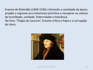 Erasmo de Roterdão (1469-1536) criticando a sociedade da época propõe o regresso ao cristianismo primitivo e recuperar os valores da humildade, caridade, fraternidade e tolerância. 
No livro, “Elogio da Loucura”, Erasmo critica o Papa e a corrupção do clero; 
História A, 10º ano, Módulo 3 
38  
