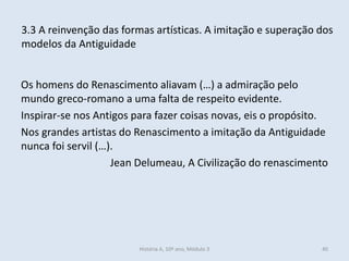Os homens do Renascimento aliavam (…) a admiração pelo mundo greco-romano a uma falta de respeito evidente. 
Inspirar-se nos Antigos para fazer coisas novas, eis o propósito. 
Nos grandes artistas do Renascimento a imitação da Antiguidade nunca foi servil (…). 
Jean Delumeau, A Civilização do renascimento 
3.3 A reinvenção das formas artísticas. A imitação e superação dos modelos da Antiguidade 
História A, 10º ano, Módulo 3 
40  