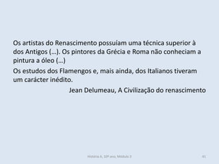 Os artistas do Renascimento possuíam uma técnica superior à dos Antigos (…). Os pintores da Grécia e Roma não conheciam a pintura a óleo (…) 
Os estudos dos Flamengos e, mais ainda, dos Italianos tiveram um carácter inédito. 
Jean Delumeau, A Civilização do renascimento 
História A, 10º ano, Módulo 3 
41  