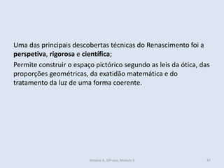 Uma das principais descobertas técnicas do Renascimento foi a perspetiva, rigorosa e científica; 
Permite construir o espaço pictórico segundo as leis da ótica, das proporções geométricas, da exatidão matemática e do tratamento da luz de uma forma coerente. 
História A, 10º ano, Módulo 3 
47  