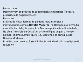 Por um lado 
Desenvolvem-se práticas de supersticiosas e fanáticas (feitiçaria, procissões de flagelantes, etc.; 
Por outro 
Práticas de novas formas de piedade mais intimistas e individualistas, como a Devotio Moderna, na Holanda que defendia uma vida humilde, de devoção a Deus e a prática da solidariedade; 
Na obra “Imitação de Cristo”, escrita em língua vulgar, o monge alemão, Thomas Kempis (1379-1471)defende os princípios da Devotio Moderna; 
Este livro exerceu uma forte influência no individualismo religioso do século XV. 
História A, 10º ano, Módulo 3 
57  