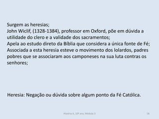 Surgem as heresias; 
John Wiclif, (1328-1384), professor em Oxford, põe em dúvida a utilidade do clero e a validade dos sacramentos; 
Apela ao estudo direto da Bíblia que considera a única fonte de Fé; 
Associada a esta heresia esteve o movimento dos lolardos, padres pobres que se associaram aos camponeses na sua luta contras os senhores; 
Heresia: Negação ou dúvida sobre algum ponto da Fé Católica. 
História A, 10º ano, Módulo 3 
58  