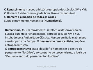 O Renascimento marcou a história europeia dos séculos XV e XVI; 
O Homem é visto como algo de bom, livre e responsável; 
O Homem é a medida de todas as coisas; 
Surge o movimento Humanista (Humanismo). 
Humanismo foi um movimento intelectual desenvolvido na Europa durante o Renascimento, entre os séculos XIV e XVI. Inspirado pela Antiguidade Clássica. Nasceu em Itália e abrangeu a maior parte da Europa. O humanismo renascentista propõe o antropocentrismo. 
O antropocentrismo era a ideia de "o homem ser o centro do pensamento filosófico", ao contrário do teocentrismo, a ideia de "Deus no centro do pensamento filosófico". 
História A, 10º ano, Módulo 3 
6  
