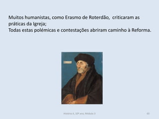 Muitos humanistas, como Erasmo de Roterdão, criticaram as práticas da Igreja; 
Todas estas polémicas e contestações abriram caminho à Reforma. 
História A, 10º ano, Módulo 3 
60  