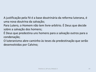 A justificação pela Fé é a base doutrinária da reforma luterana, é uma nova doutrina da salvação; 
Para Lutero, o Homem não tem livre-arbítrio. É Deus que decide sobre a salvação dos homens; 
É Deus que predestina uns homens para a salvação outros para a condenação; 
O luteranismo abre caminho às teses da predestinação que serão desenvolvidas por Calvino; 
História A, 10º ano, Módulo 3 
64  
