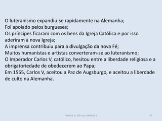 O luteranismo expandiu-se rapidamente na Alemanha; 
Foi apoiado pelos burgueses; 
Os príncipes ficaram com os bens da Igreja Católica e por isso aderiram à nova Igreja; 
A imprensa contribuiu para a divulgação da nova Fé; 
Muitos humanistas e artistas converteram-se ao luteranismo; 
O Imperador Carlos V, católico, hesitou entre a liberdade religiosa e a obrigatoriedade de obedecerem ao Papa; 
Em 1555, Carlos V, aceitou a Paz de Augsburgo, e aceitou a liberdade de culto na Alemanha. 
História A, 10º ano, Módulo 3 
67  