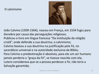O calvinismo 
João Calvino (1509-1564), nasceu em França, em 1534 fugiu para Genebra por causa das perseguições religiosas; 
Publicou o livro em língua francesa “Da instituição da religião cristã”, onde defende a sua doutrina, o calvinismo; 
Calvino baseou a sua doutrina na justificação pela Fé, no sacerdócio universal e na autoridade exclusiva da Bíblia; 
Para Calvino a predestinação é absoluta, para ele um ser humano jamais perderia a “graça da Fé”, se tivesse nascida com ela; 
Lutero considerava que se a pessoa perdesse a Fé, não teria a Salvação garantida; 
História A, 10º ano, Módulo 3 
68  