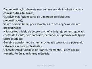 Da predestinação absoluta nasceu uma grande intolerância para com as outras doutrinas; 
Os calvinistas faziam parte de um grupo de eleitos (os predestinados); 
Se um homem tinha, por exemplo, êxito nos negócios, era um predestinado; 
Não aceitou a ideia de Lutero da chefia da Igreja ser entregue aos chefes de Estado, pelo contrário, defendeu a supremacia da Igreja sobre o Estado; 
Genebra transformou-se numa sociedade teocrática e perseguiu católicos e outros protestantes; 
O Calvinismo difundiu-se na França, Alemanha, Países Baixos, Hungria, Polónia, Inglaterra e Escócia. 
História A, 10º ano, Módulo 3 
69  