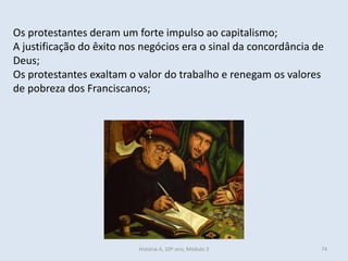 Os protestantes deram um forte impulso ao capitalismo; 
A justificação do êxito nos negócios era o sinal da concordância de Deus; 
Os protestantes exaltam o valor do trabalho e renegam os valores de pobreza dos Franciscanos; 
História A, 10º ano, Módulo 3 
74  