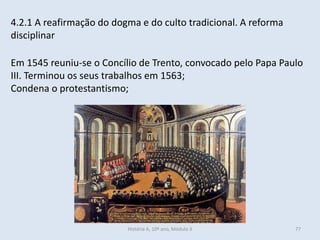 4.2.1 A reafirmação do dogma e do culto tradicional. A reforma disciplinar 
Em 1545 reuniu-se o Concílio de Trento, convocado pelo Papa Paulo III. Terminou os seus trabalhos em 1563; 
Condena o protestantismo; 
História A, 10º ano, Módulo 3 
77  