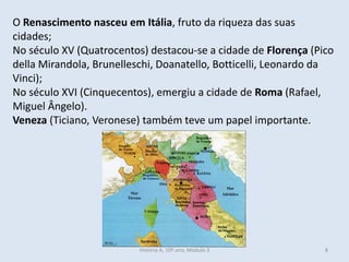 O Renascimento nasceu em Itália, fruto da riqueza das suas cidades; 
No século XV (Quatrocentos) destacou-se a cidade de Florença (Pico della Mirandola, Brunelleschi, Doanatello, Botticelli, Leonardo da Vinci); 
No século XVI (Cinquecentos), emergiu a cidade de Roma (Rafael, Miguel Ângelo). 
Veneza (Ticiano, Veronese) também teve um papel importante. 
História A, 10º ano, Módulo 3 
8  