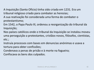 A Inquisição (Santo Ofício) tinha sido criada em 1231. Era um tribunal religioso criado para combater as heresias; 
A sua reativação foi considerada uma forma de combater o protestantismo; 
Em 1542, o Papa Paulo III, ordenou a reorganização do tribunal da Inquisição; 
Nos países católicos onde o tribunal da Inquisição se instalou moveu uma perseguição a protestantes, cristãos-novos, filósofos, cientistas, etc.; 
Instruía processos com bases em denuncias anónimas e usava a tortura para obter confissões; 
Condenava a penas de prisão e à morte na fogueira; 
Confiscava os bens dos culpados. 
História A, 10º ano, Módulo 3 
82  