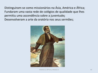 Distinguiram-se como missionários na Ásia, América e África; 
Fundaram uma vasta rede de colégios de qualidade que lhes permitiu uma ascendência sobre a juventude; 
Desenvolveram a arte da oratória nos seus sermões; 
História A, 10º ano, Módulo 3 
85  