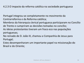 4.2.3 O impacto da reforma católica na sociedade portuguesa 
Portugal integrou-se completamente no movimento da Contrarreforma e da Reforma católica; 
Membros da hierarquia clerical portuguesa participaram no Concílio de Trento e cumpriram as decisões tomadas no concílio; 
As ideias protestantes tiveram um fraco eco nas populações portuguesas; 
No reinado de D. João III, chamou a Companhia de Jesus para Portugal; 
Estes desempenharam um importante papel na missionação do Brasil e do Oriente; 
História A, 10º ano, Módulo 3 
86  