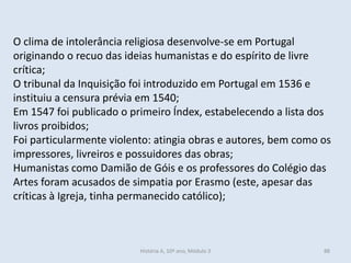O clima de intolerância religiosa desenvolve-se em Portugal originando o recuo das ideias humanistas e do espírito de livre crítica; 
O tribunal da Inquisição foi introduzido em Portugal em 1536 e instituiu a censura prévia em 1540; 
Em 1547 foi publicado o primeiro Índex, estabelecendo a lista dos livros proibidos; 
Foi particularmente violento: atingia obras e autores, bem como os impressores, livreiros e possuidores das obras; 
Humanistas como Damião de Góis e os professores do Colégio das Artes foram acusados de simpatia por Erasmo (este, apesar das críticas à Igreja, tinha permanecido católico); 
História A, 10º ano, Módulo 3 
88  