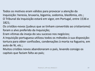 Todos os motivos eram válidos para provocar a atenção da Inquisição: heresia, bruxaria, bigamia, sodomia, blasfémia, etc.; 
O Tribunal da Inquisição estará em vigor, em Portugal, entre 1536 e 1821; 
Os cristãos-novos (judeus que se tinham convertido ao cristianismo) foram o alvo preferido da Inquisição; 
Eram vítimas da inveja do seu sucesso nos negócios; 
A Inquisição portuguesa utilizou todos os métodos à sua disposição: tortura para obter confissões, condenações à morta na fogueira, em auto de fé, etc.; 
Muitos cristãos novos abandonaram o país, levando consigo os capitais que faziam falta ao país; 
História A, 10º ano, Módulo 3 
89  