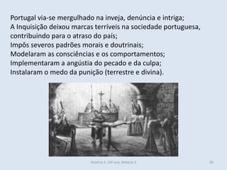 Portugal via-se mergulhado na inveja, denúncia e intriga; 
A Inquisição deixou marcas terríveis na sociedade portuguesa, contribuindo para o atraso do país; 
Impôs severos padrões morais e doutrinais; 
Modelaram as consciências e os comportamentos; 
Implementaram a angústia do pecado e da culpa; 
Instalaram o medo da punição (terrestre e divina). 
História A, 10º ano, Módulo 3 
90  