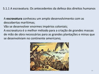 5.1.1 A escravatura. Os antecedentes da defesa dos direitos humanos 
A escravatura conheceu um amplo desenvolvimento com as descobertas marítimas; 
Vão se desenvolver enormes impérios coloniais; 
A escravatura é o melhor método para a criação de grandes massas de mão de obra necessárias para as grandes plantações e minas que se desenvolviam no continente americano; 
Apresentação História A 10º ano, Módulo 3 
96  