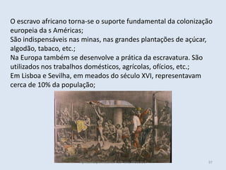 O escravo africano torna-se o suporte fundamental da colonização europeia da s Américas; 
São indispensáveis nas minas, nas grandes plantações de açúcar, algodão, tabaco, etc.; 
Na Europa também se desenvolve a prática da escravatura. São utilizados nos trabalhos domésticos, agrícolas, ofícios, etc.; 
Em Lisboa e Sevilha, em meados do século XVI, representavam cerca de 10% da população; 
Apresentação História A 10º ano, Módulo 3 
97  