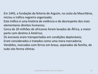 Em 1445, a fundação da feitoria de Arguim, na costa da Mauritânia, iniciou o tráfico negreiro organizado; 
Este tráfico é uma história de violência e de desrespeito dos mais elementares direitos humanos; 
Cerca de 20 milhões de africanos foram levados de África, a maior parte com destino à América; 
Os escravos eram transportados em condições deploráveis; 
Eram considerados e tratados como uma mera mercadoria; 
Vendidos, marcados com ferros em brasa, separados da família, de tudo isto forma vítimas. 
Apresentação História A 10º ano, Módulo 3 
99  