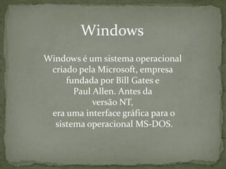 Windows
Windows é um sistema operacional
 criado pela Microsoft, empresa
     fundada por Bill Gates e
       Paul Allen. Antes da
            versão NT,
 era uma interface gráfica para o
  sistema operacional MS-DOS.
 
