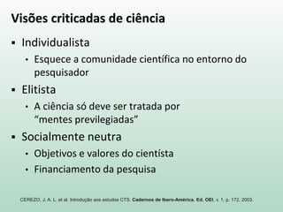 Visões criticadas de ciência
 Individualista
• Esquece a comunidade científica no entorno do
pesquisador
 Elitista
• A ciência só deve ser tratada por
“mentes previlegiadas”
 Socialmente neutra
• Objetivos e valores do cientísta
• Financiamento da pesquisa
CEREZO, J. A. L. et al. Introdução aos estudos CTS. Cadernos de Ibero-América. Ed. OEI, v. 1, p. 172, 2003.
 