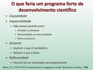 Causalidade
 Imparcialidade
 Não tomar partido entre:
 Verdade ou falsidade
 Racionalidade ou irracionalidade
 Êxito ou fracasso
 Simetria
 Explicar o que é verdadeiro
 Refutar o que é falso
 Reflexividade
 Possível de ser analisado sociologicamente
12
O que faria um programa forte de
desenvolvimento científico
Bloor, D. (1976/1992) Conocimiento e imaginario social. Barcelona, Gedisa, 1998
 